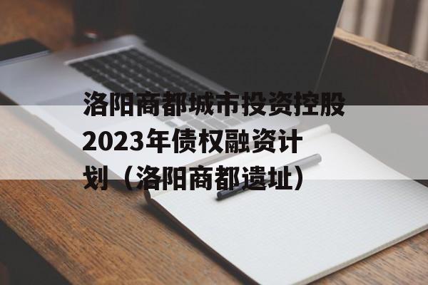 洛阳商都城市投资控股2023年债权融资计划（洛阳商都遗址）