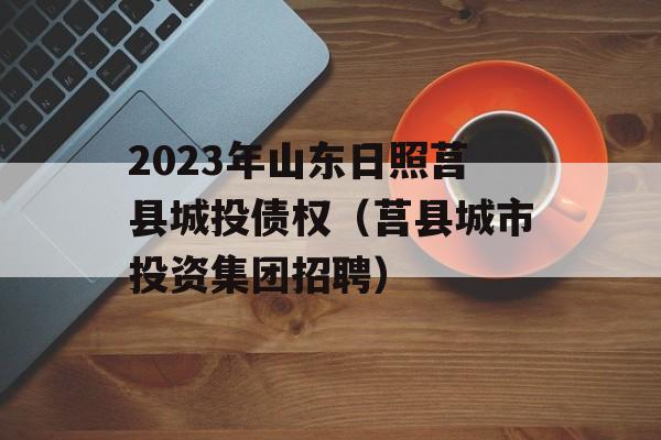 2023年山东日照莒县城投债权（莒县城市投资集团招聘）