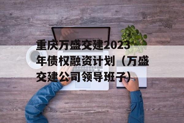 重庆万盛交建2023年债权融资计划（万盛交建公司领导班子）