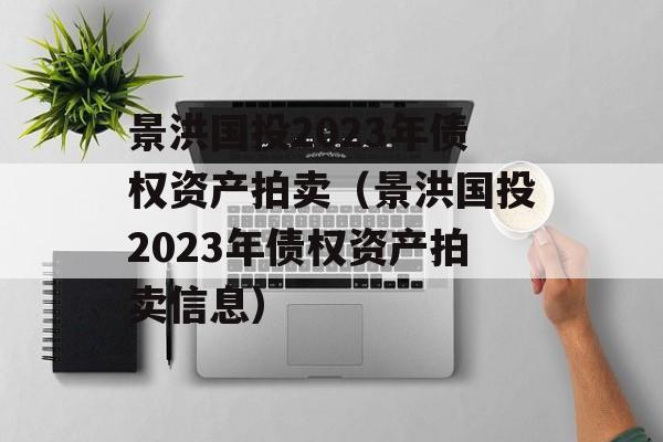 景洪国投2023年债权资产拍卖（景洪国投2023年债权资产拍卖信息）