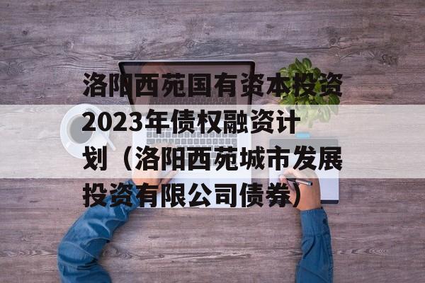 洛阳西苑国有资本投资2023年债权融资计划（洛阳西苑城市发展投资有限公司债券）