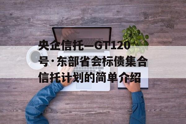 央企信托—GT120号·东部省会标债集合信托计划的简单介绍