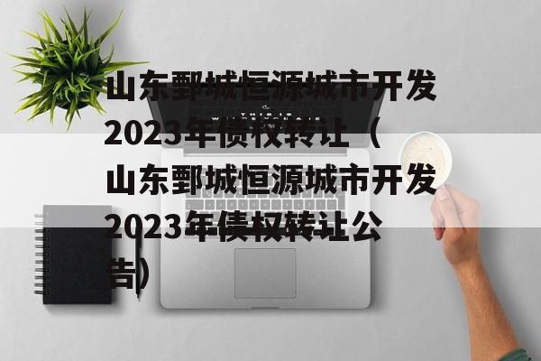 山东鄄城恒源城市开发2023年债权转让（山东鄄城恒源城市开发2023年债权转让公告）