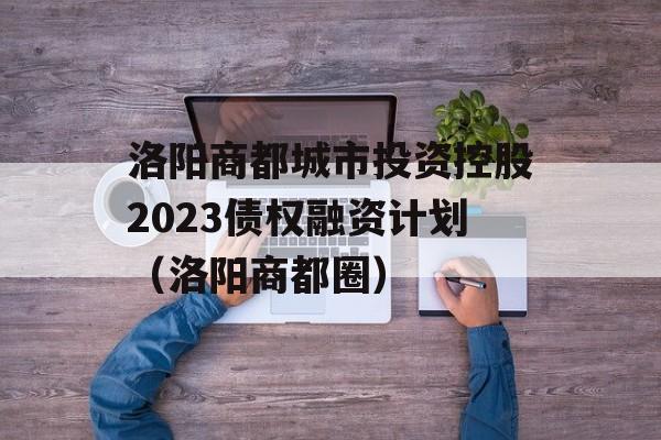 洛阳商都城市投资控股2023债权融资计划（洛阳商都圈）