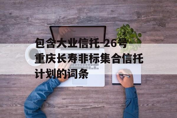 包含大业信托-26号重庆长寿非标集合信托计划的词条