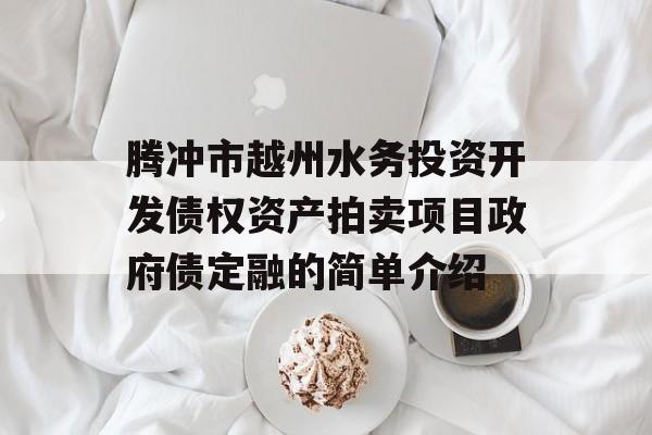 腾冲市越州水务投资开发债权资产拍卖项目政府债定融的简单介绍