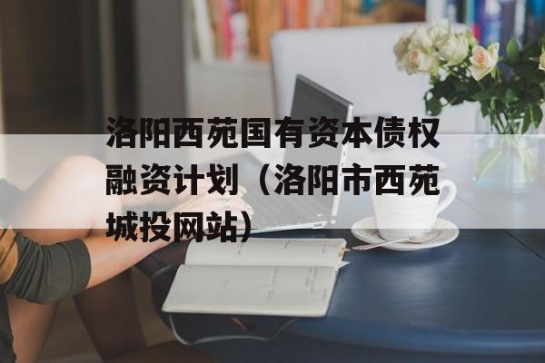 洛阳西苑国有资本债权融资计划（洛阳市西苑城投网站）