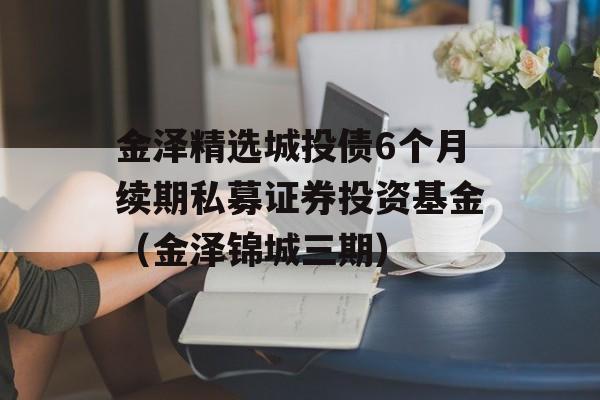 金泽精选城投债6个月续期私募证券投资基金（金泽锦城三期）