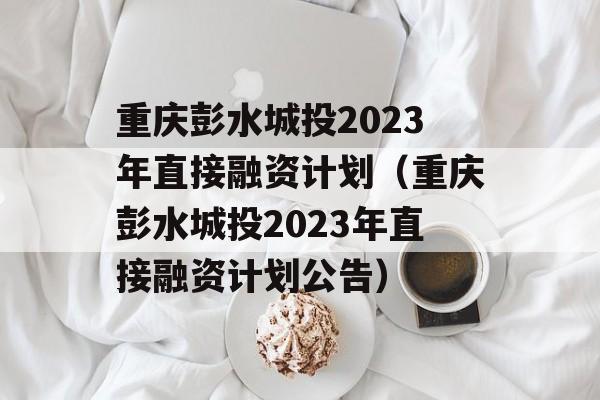 重庆彭水城投2023年直接融资计划（重庆彭水城投2023年直接融资计划公告）