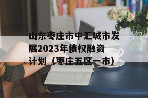 山东枣庄市中汇城市发展2023年债权融资计划（枣庄五区一市）