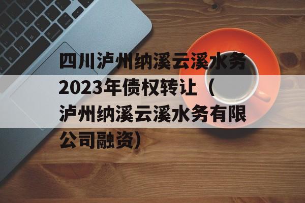 四川泸州纳溪云溪水务2023年债权转让（泸州纳溪云溪水务有限公司融资）