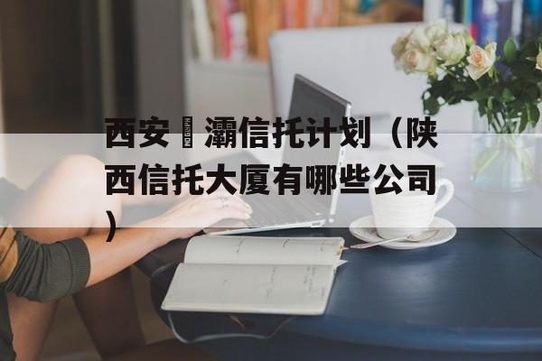 西安浐灞信托计划（陕西信托大厦有哪些公司）