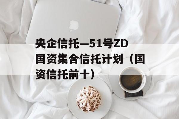 央企信托—51号ZD国资集合信托计划（国资信托前十）