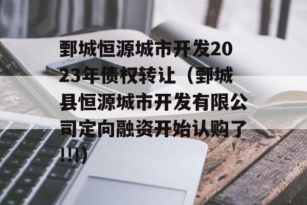 鄄城恒源城市开发2023年债权转让（鄄城县恒源城市开发有限公司定向融资开始认购了!!!）