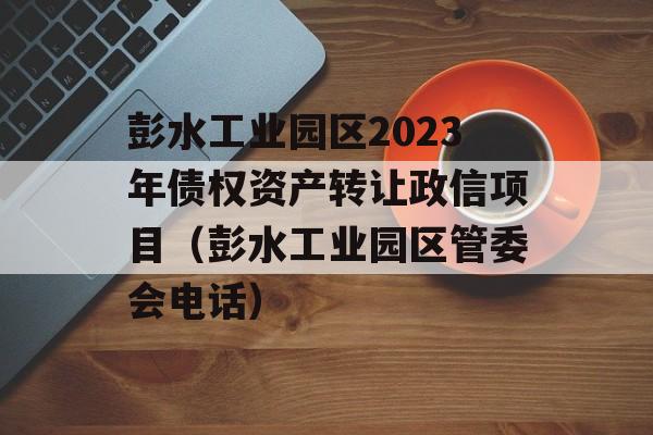 彭水工业园区2023年债权资产转让政信项目（彭水工业园区管委会电话）