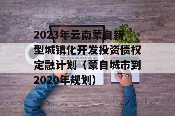 2023年云南蒙自新型城镇化开发投资债权定融计划（蒙自城市到2020年规划）