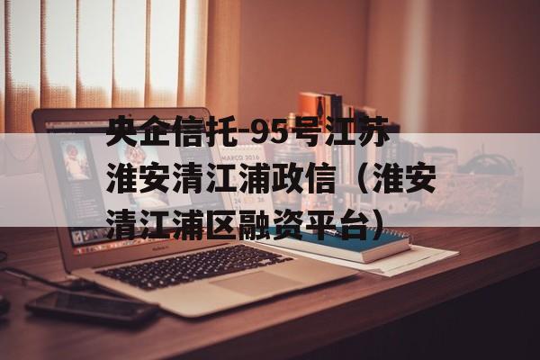 央企信托-95号江苏淮安清江浦政信（淮安清江浦区融资平台）