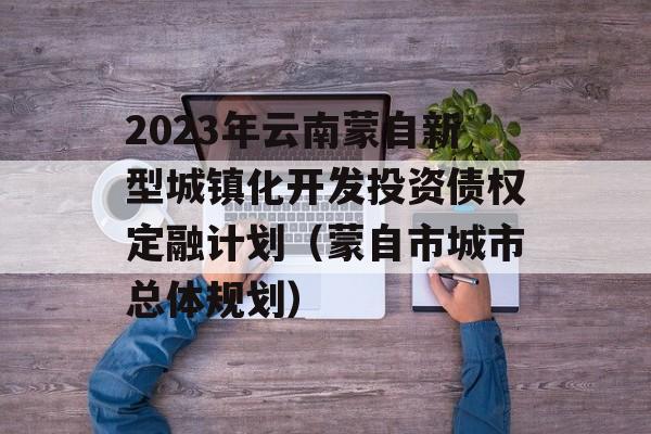 2023年云南蒙自新型城镇化开发投资债权定融计划（蒙自市城市总体规划）