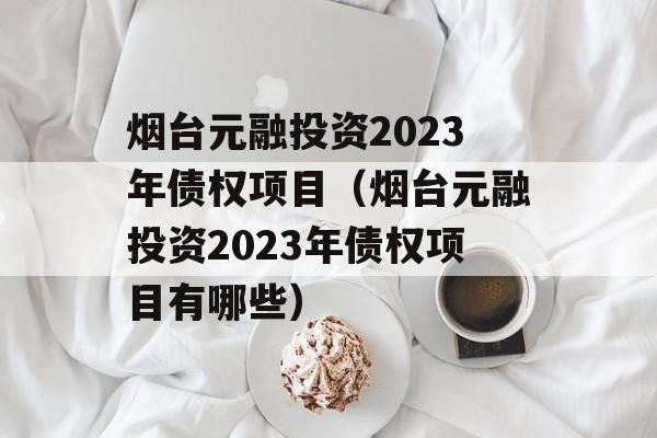 烟台元融投资2023年债权项目（烟台元融投资2023年债权项目有哪些）