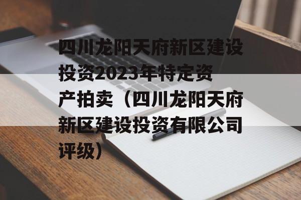 四川龙阳天府新区建设投资2023年特定资产拍卖（四川龙阳天府新区建设投资有限公司评级）