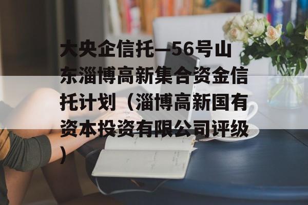 大央企信托—56号山东淄博高新集合资金信托计划（淄博高新国有资本投资有限公司评级）