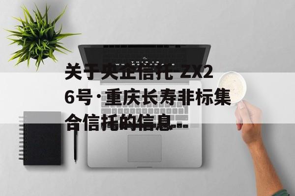 关于央企信托-ZX26号·重庆长寿非标集合信托的信息