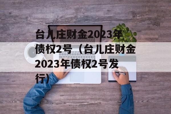 台儿庄财金2023年债权2号（台儿庄财金2023年债权2号发行）