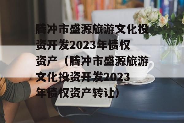 腾冲市盛源旅游文化投资开发2023年债权资产（腾冲市盛源旅游文化投资开发2023年债权资产转让）