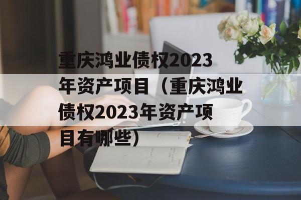 重庆鸿业债权2023年资产项目（重庆鸿业债权2023年资产项目有哪些）