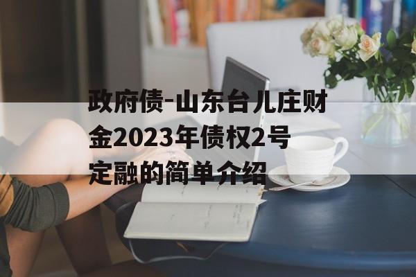 政府债-山东台儿庄财金2023年债权2号定融的简单介绍