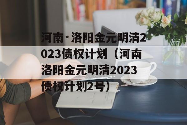 河南·洛阳金元明清2023债权计划（河南洛阳金元明清2023债权计划2号）