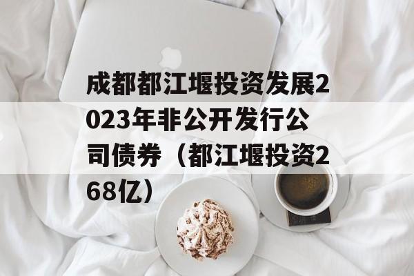 成都都江堰投资发展2023年非公开发行公司债券（都江堰投资268亿）