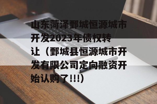 山东菏泽鄄城恒源城市开发2023年债权转让（鄄城县恒源城市开发有限公司定向融资开始认购了!!!）