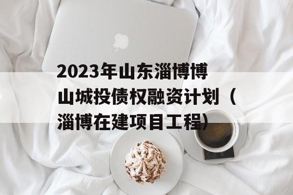 2023年山东淄博博山城投债权融资计划（淄博在建项目工程）