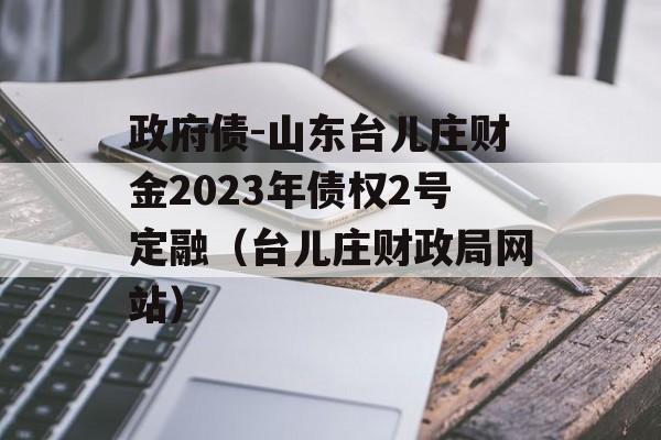 政府债-山东台儿庄财金2023年债权2号定融（台儿庄财政局网站）