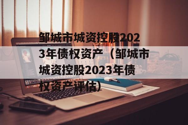 邹城市城资控股2023年债权资产（邹城市城资控股2023年债权资产评估）