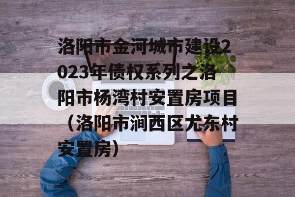 洛阳市金河城市建设2023年债权系列之洛阳市杨湾村安置房项目（洛阳市涧西区尤东村安置房）