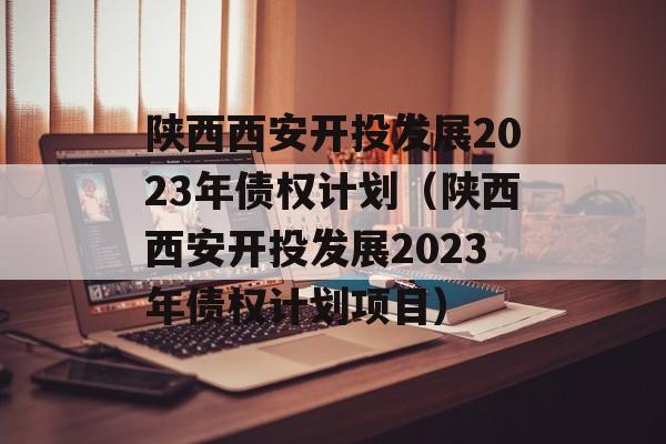 陕西西安开投发展2023年债权计划（陕西西安开投发展2023年债权计划项目）