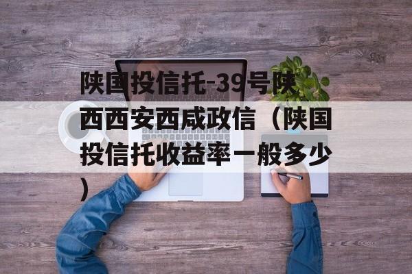 陕国投信托-39号陕西西安西咸政信（陕国投信托收益率一般多少）