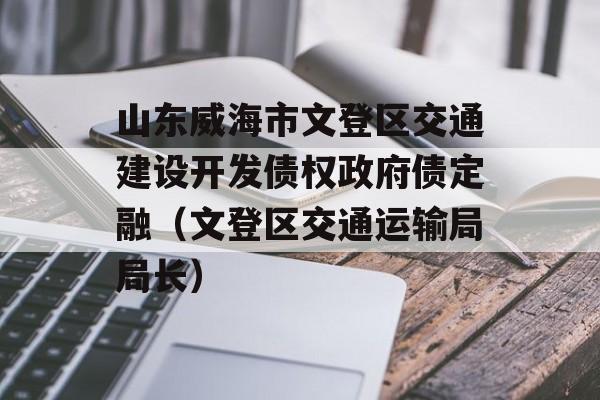 山东威海市文登区交通建设开发债权政府债定融（文登区交通运输局局长）