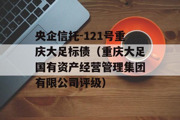 央企信托-121号重庆大足标债（重庆大足国有资产经营管理集团有限公司评级）