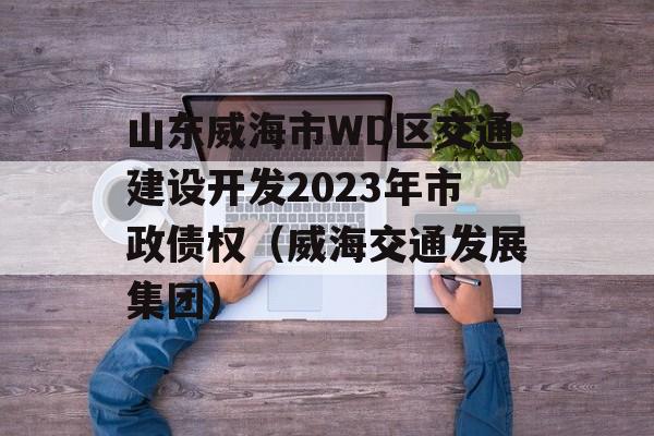 山东威海市WD区交通建设开发2023年市政债权（威海交通发展集团）