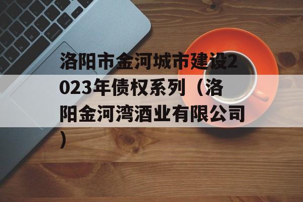 洛阳市金河城市建设2023年债权系列（洛阳金河湾酒业有限公司）