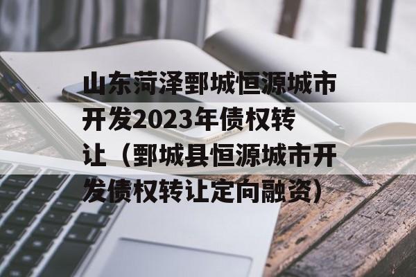 山东菏泽鄄城恒源城市开发2023年债权转让（鄄城县恒源城市开发债权转让定向融资）