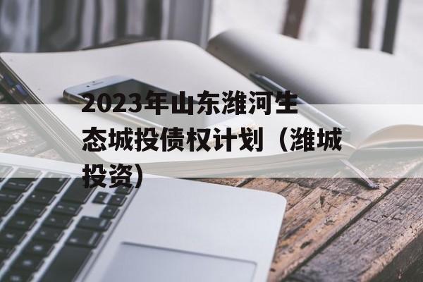 2023年山东潍河生态城投债权计划（潍城投资）