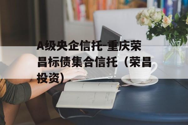 A级央企信托-重庆荣昌标债集合信托（荣昌投资）