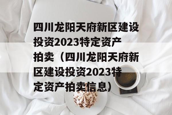 四川龙阳天府新区建设投资2023特定资产拍卖（四川龙阳天府新区建设投资2023特定资产拍卖信息）