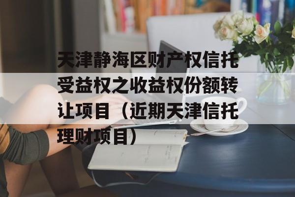 天津静海区财产权信托受益权之收益权份额转让项目（近期天津信托理财项目）