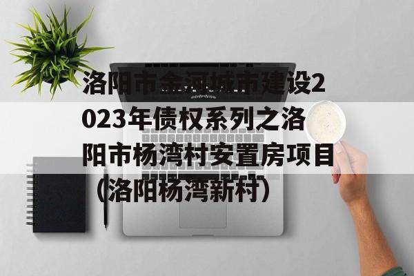 洛阳市金河城市建设2023年债权系列之洛阳市杨湾村安置房项目（洛阳杨湾新村）