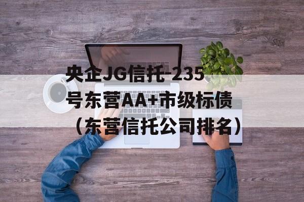 央企JG信托-235号东营AA+市级标债（东营信托公司排名）